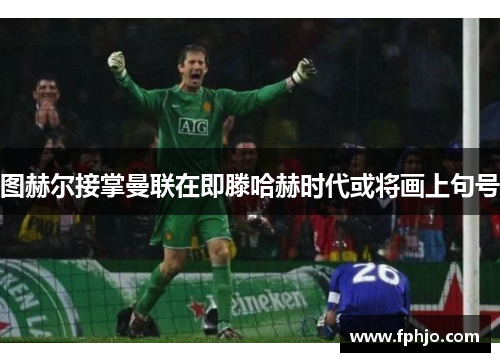 图赫尔接掌曼联在即滕哈赫时代或将画上句号