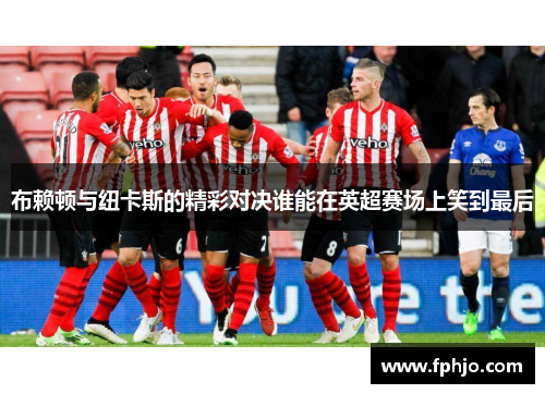 布赖顿与纽卡斯的精彩对决谁能在英超赛场上笑到最后