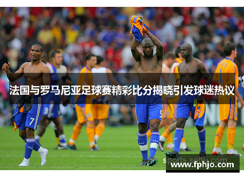 法国与罗马尼亚足球赛精彩比分揭晓引发球迷热议